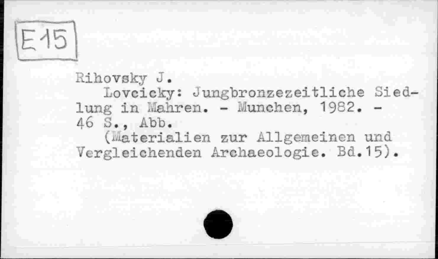 ﻿М5І
I—--
Rihovsky J.
Lovcicky: Jungbronzezeitliche Siedlung in Mahren. - München, 1982. -46 S., Abb.
(Materialien zur Allgemeinen und Vergleichenden Archaeologie. Bd.15).